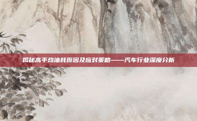 揭秘高平均油耗原因及应对策略——汽车行业深度分析