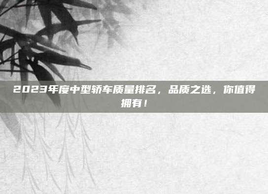 2023年度中型轿车质量排名,品质之选,你值得拥有!