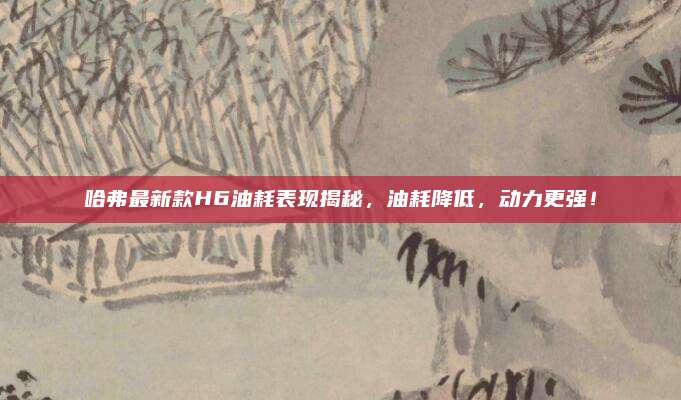 哈弗最新款H6油耗表现揭秘,油耗降低,动力更强!