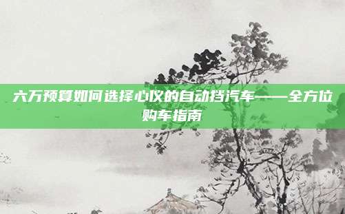 六万预算如何选择心仪的自动挡汽车——全方位购车指南