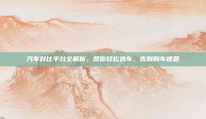 汽车对比平台全解析,帮你轻松选车,告别购车难题