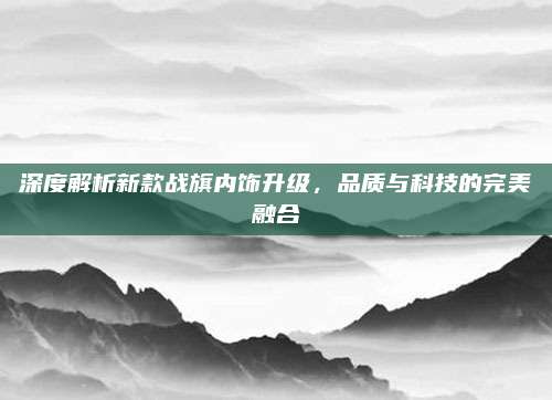 深度解析新款战旗内饰升级,品质与科技的完美融合