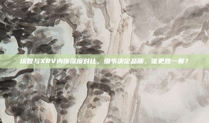 缤智与XRV内饰深度对比,细节决定品质,谁更胜一筹?