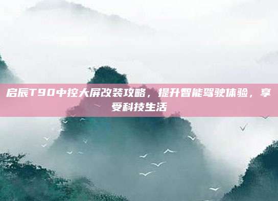启辰T90中控大屏改装攻略,提升智能驾驶体验,享受科技生活