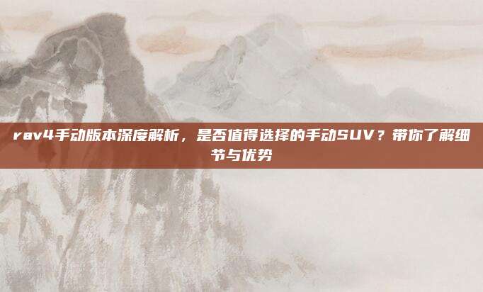rav4手动版本深度解析,是否值得选择的手动SUV?带你了解细节与优势