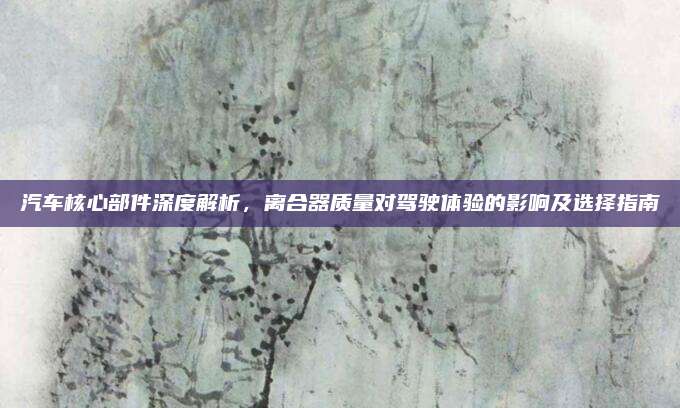 汽车核心部件深度解析,离合器质量对驾驶体验的影响及选择指南
