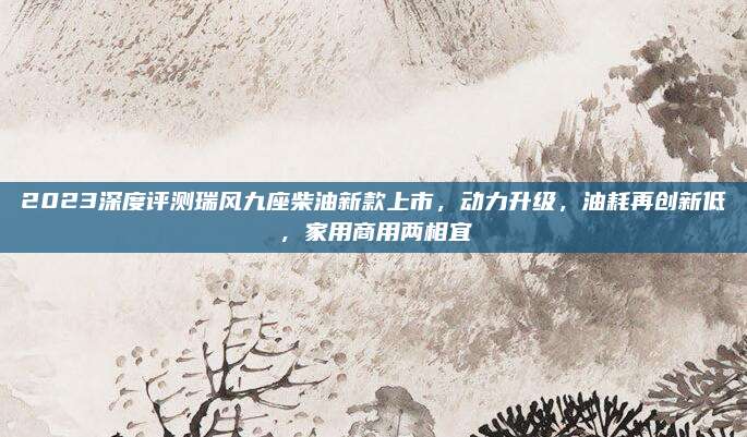 2023深度评测瑞风九座柴油新款上市,动力升级,油耗再创新低,家用商用两相宜