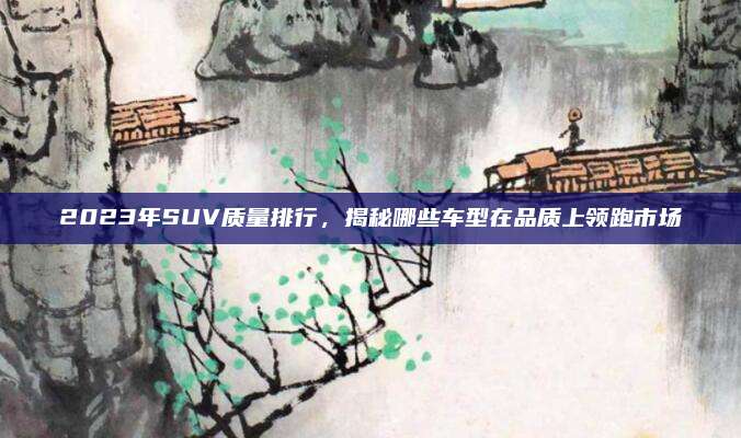 2023年SUV质量排行,揭秘哪些车型在品质上领跑市场