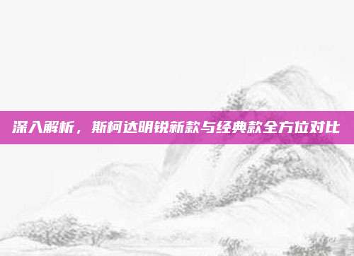 深入解析,斯柯达明锐新款与经典款全方位对比