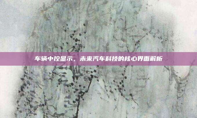 车辆中控显示,未来汽车科技的核心界面解析