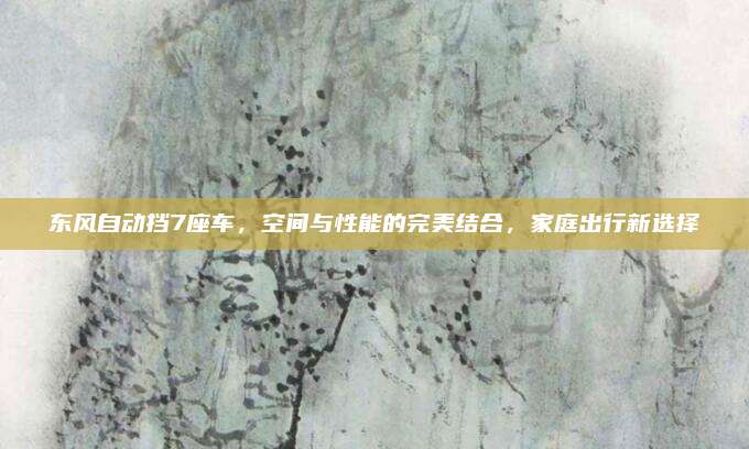 东风自动挡7座车,空间与性能的完美结合,家庭出行新选择