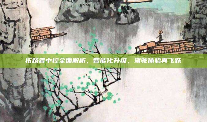 拓路者中控全面解析，智能化升级，驾驶体验再飞跃