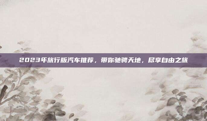 2023年旅行版汽车推荐，带你驰骋天地，尽享自由之旅