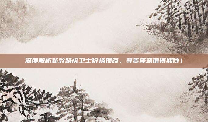 深度解析新款路虎卫士价格揭晓,尊贵座驾值得期待!