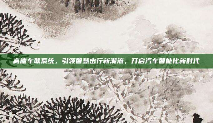 高德车联系统,引领智慧出行新潮流,开启汽车智能化新时代