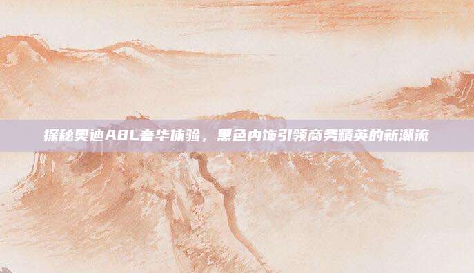 探秘奥迪A8L奢华体验，黑色内饰引领商务精英的新潮流