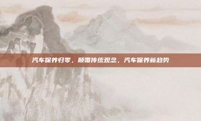 汽车保养归零,颠覆传统观念,汽车保养新趋势