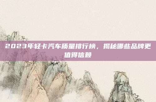 2023年轻卡汽车质量排行榜,揭秘哪些品牌更值得信赖