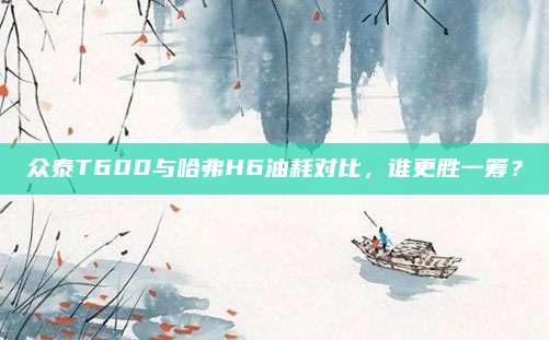 众泰T600与哈弗H6油耗对比,谁更胜一筹?