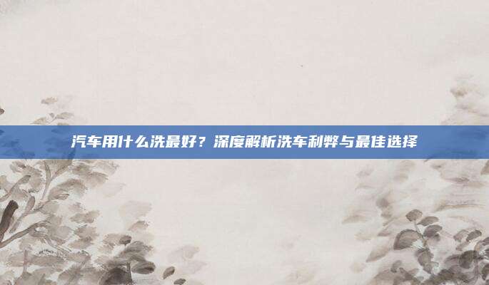 汽车用什么洗最好?深度解析洗车利弊与最佳选择