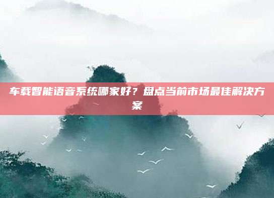 车载智能语音系统哪家好?盘点当前市场最佳解决方案