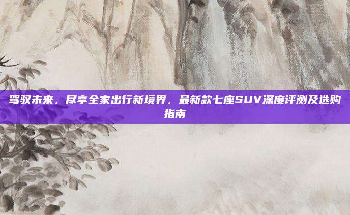 驾驭未来,尽享全家出行新境界,最新款七座SUV深度评测及选购指南