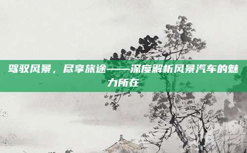 驾驭风景,尽享旅途——深度解析风景汽车的魅力所在