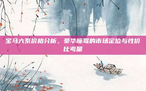 宝马六系价格分析，豪华座驾的市场定位与性价比考量