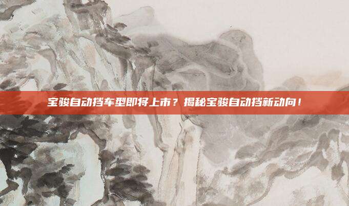 宝骏自动挡车型即将上市？揭秘宝骏自动挡新动向！