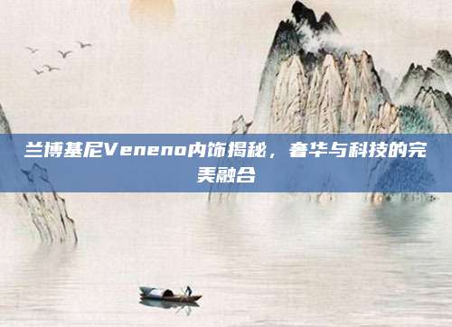 兰博基尼Veneno内饰揭秘,奢华与科技的完美融合