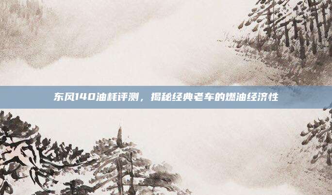 东风140油耗评测，揭秘经典老车的燃油经济性