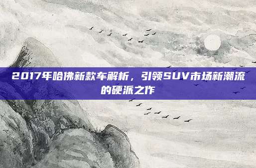2017年哈佛新款车解析，引领SUV市场新潮流的硬派之作