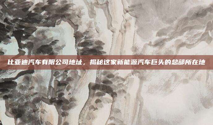 比亚迪汽车有限公司地址,揭秘这家新能源汽车巨头的总部所在地