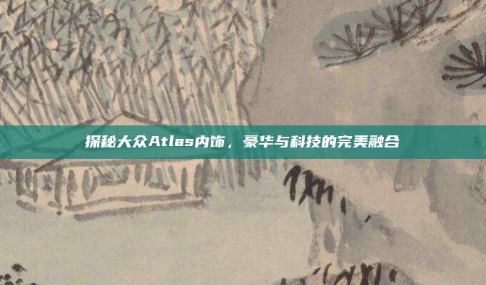 探秘大众Atlas内饰,豪华与科技的完美融合