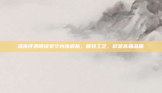 深度评测明锐豪华内饰解析,精致工艺,尽显高端品质