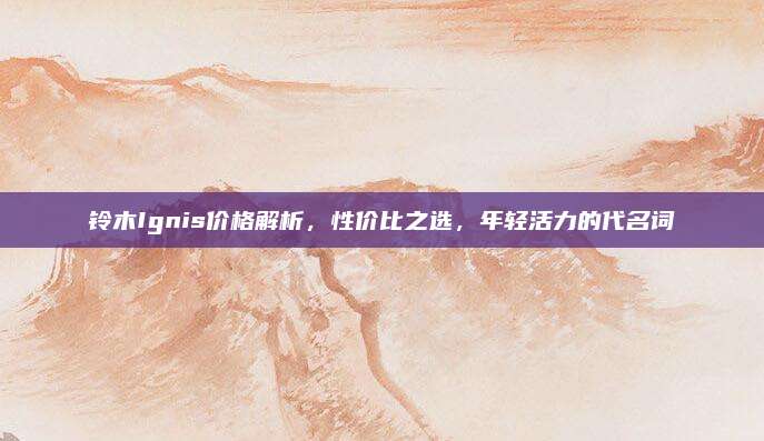 铃木Ignis价格解析,性价比之选,年轻活力的代名词