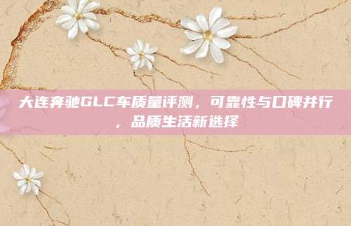 大连奔驰GLC车质量评测,可靠性与口碑并行,品质生活新选择