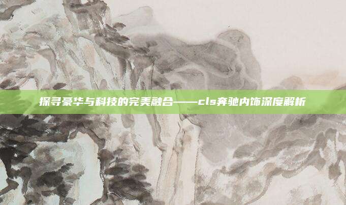 探寻豪华与科技的完美融合——cls奔驰内饰深度解析