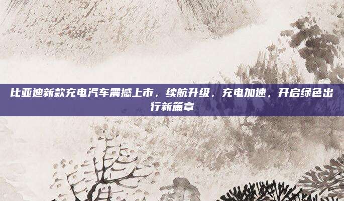 比亚迪新款充电汽车震撼上市,续航升级,充电加速,开启绿色出行新篇章