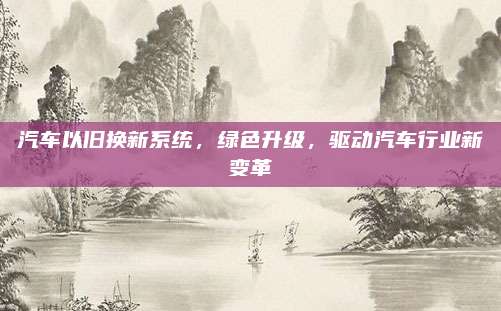 汽车以旧换新系统,绿色升级,驱动汽车行业新变革