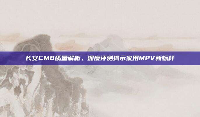 长安CM8质量解析,深度评测揭示家用MPV新标杆