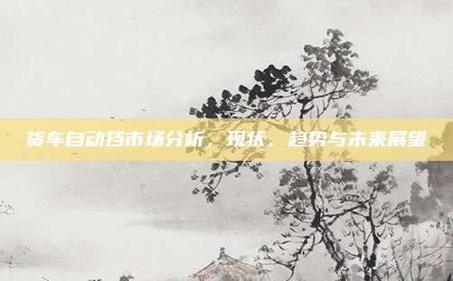 货车自动挡市场分析,现状、趋势与未来展望