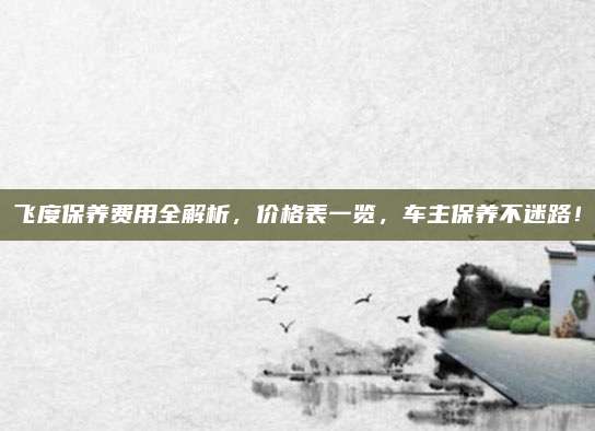 飞度保养费用全解析,价格表一览,车主保养不迷路!