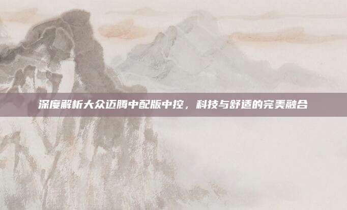 深度解析大众迈腾中配版中控,科技与舒适的完美融合