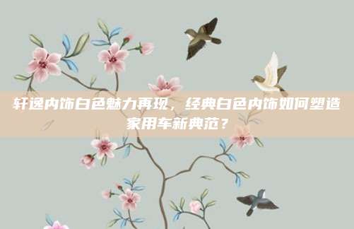 轩逸内饰白色魅力再现,经典白色内饰如何塑造家用车新典范?