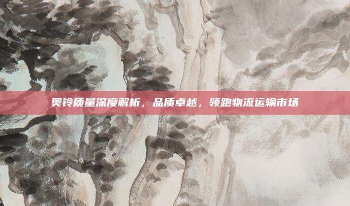 奥铃质量深度解析,品质卓越,领跑物流运输市场