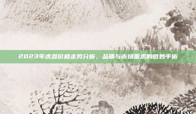 2023年虎参价格走势分析,品质与市场需求的微妙平衡