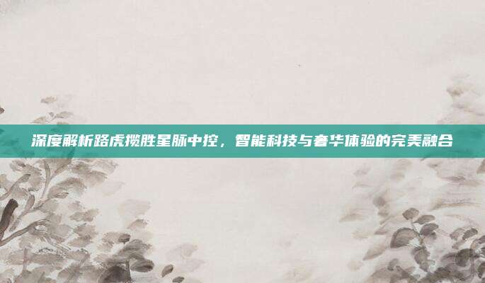 深度解析路虎揽胜星脉中控，智能科技与奢华体验的完美融合