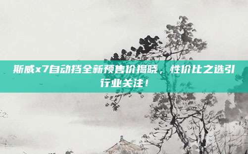 斯威x7自动挡全新预售价揭晓,性价比之选引行业关注!