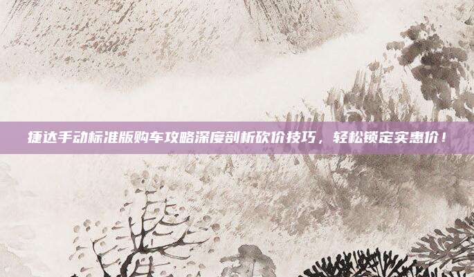 捷达手动标准版购车攻略深度剖析砍价技巧,轻松锁定实惠价!